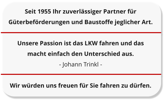 Seit 1955 Ihr zuverl�ssiger Partner f�r G�terbef�rderungen und Baustoffe jeglicher Art.  Unsere Passion ist das LKW fahren und das  macht einfach den Unterschied aus. - Johann Trinkl -  Wir w�rden uns freuen f�r Sie fahren zu d�rfen.
